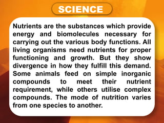 Nutrients are the substances which provide
energy and biomolecules necessary for
carrying out the various body functions. All
living organisms need nutrients for proper
functioning and growth. But they show
divergence in how they fulfill this demand.
Some animals feed on simple inorganic
compounds to meet their nutrient
requirement, while others utilise complex
compounds. The mode of nutrition varies
from one species to another.
SCIENCE
 
