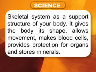 Skeletal system as a support
structure of your body. It gives
the body its shape, allows
movement, makes blood cells,
provides protection for organs
and stores minerals.
SCIENCE
 
