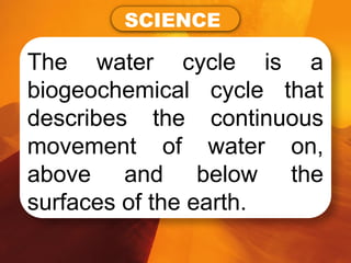 The water cycle is a
biogeochemical cycle that
describes the continuous
movement of water on,
above and below the
surfaces of the earth.
SCIENCE
 