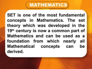 SET is one of the most fundamental
concepts in Mathematics. The set
theory which was developed in the
19th
century is now a common part of
Mathematics and can be used as a
foundation from which nearly all
Mathematical concepts can be
derived.
MATHEMATICS
 