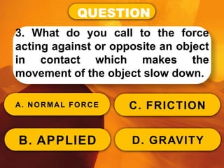 QUESTION
3. What do you call to the force
acting against or opposite an object
in contact which makes the
movement of the object slow down.
A. NORMAL FORCE
B. APPLIED
C. FRICTION
D. GRAVITY
 