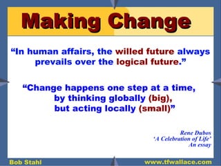 Making Change “ Change happens one step at a time,  by thinking globally  (big),   but acting locally  (small) ” “ In human affairs, the  willed future  always prevails over the  logical future .” Rene Dubos ‘ A Celebration of Life’ An essay 