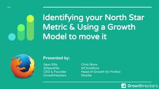 Identifying your North Star
Metric & Using a Growth
Model to move it
Presented by:
Sean Ellis
@SeanEllis
CEO & Founder
GrowthHackers
Chris More
@ChrisMore
Head of Growth for Firefox
Mozilla
 