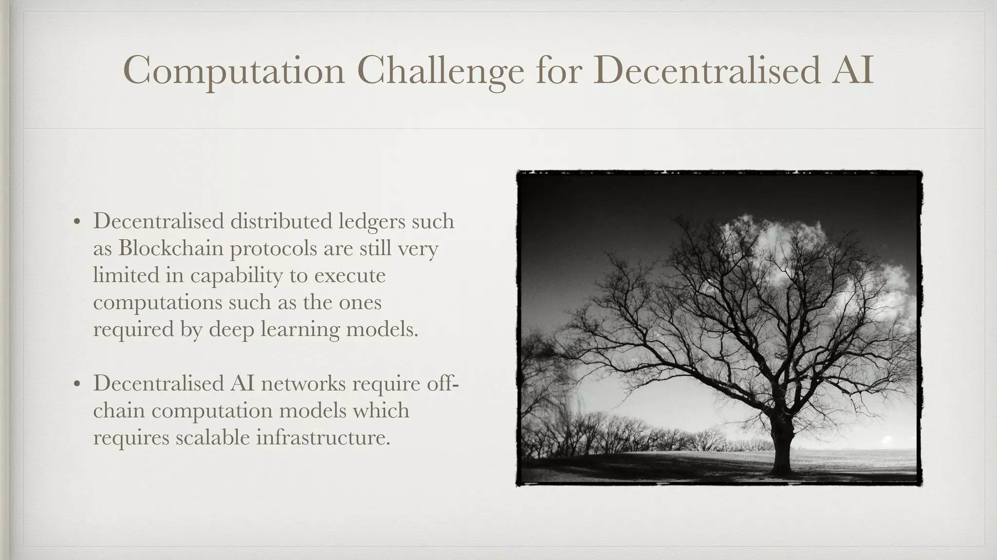 Computation Challenge for Decentralised AI
• Decentralised distributed ledgers such
as Blockchain protocols are still very
limited in capability to execute
computations such as the ones
required by deep learning models.
• Decentralised AI networks require off-
chain computation models which
requires scalable infrastructure.
 