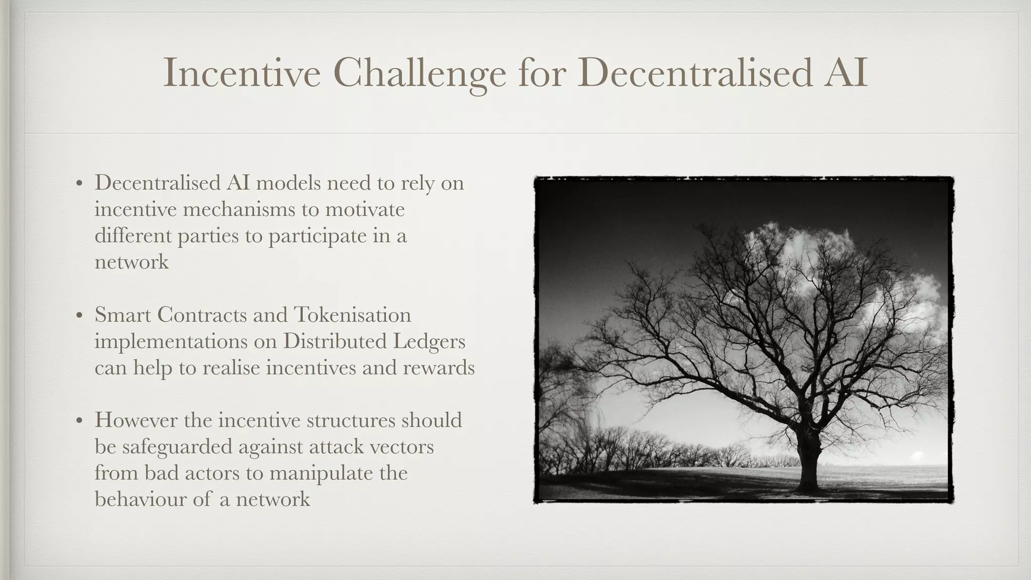 Incentive Challenge for Decentralised AI
• Decentralised AI models need to rely on
incentive mechanisms to motivate
different parties to participate in a
network
• Smart Contracts and Tokenisation
implementations on Distributed Ledgers
can help to realise incentives and rewards
• However the incentive structures should
be safeguarded against attack vectors
from bad actors to manipulate the
behaviour of a network
 