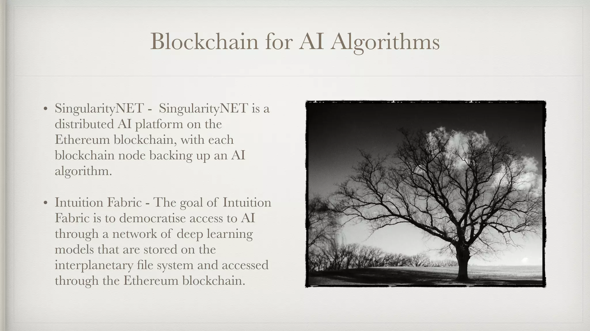 Blockchain for AI Algorithms
• SingularityNET -  SingularityNET is a
distributed AI platform on the
Ethereum blockchain, with each
blockchain node backing up an AI
algorithm.
• Intuition Fabric - The goal of Intuition
Fabric is to democratise access to AI
through a network of deep learning
models that are stored on the
interplanetary ﬁle system and accessed
through the Ethereum blockchain.
 