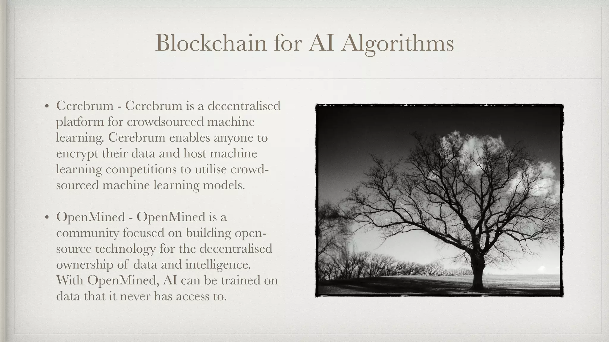 Blockchain for AI Algorithms
• Cerebrum - Cerebrum is a decentralised
platform for crowdsourced machine
learning. Cerebrum enables anyone to
encrypt their data and host machine
learning competitions to utilise crowd-
sourced machine learning models.
• OpenMined - OpenMined is a
community focused on building open-
source technology for the decentralised
ownership of data and intelligence.
With OpenMined, AI can be trained on
data that it never has access to.
 