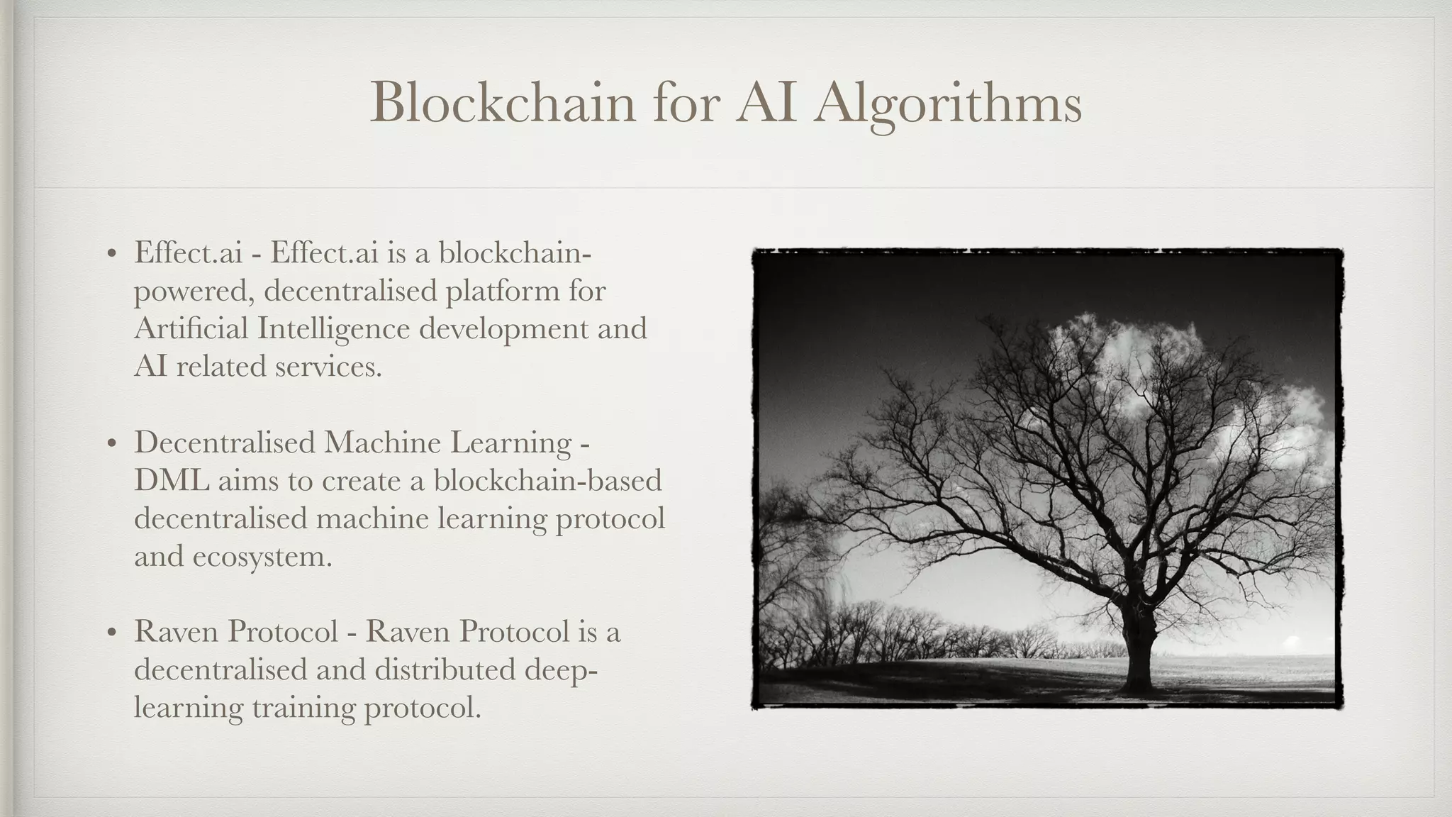 Blockchain for AI Algorithms
• Effect.ai - Effect.ai is a blockchain-
powered, decentralised platform for
Artiﬁcial Intelligence development and
AI related services.
• Decentralised Machine Learning -
DML aims to create a blockchain-based
decentralised machine learning protocol
and ecosystem.
• Raven Protocol - Raven Protocol is a
decentralised and distributed deep-
learning training protocol.
 