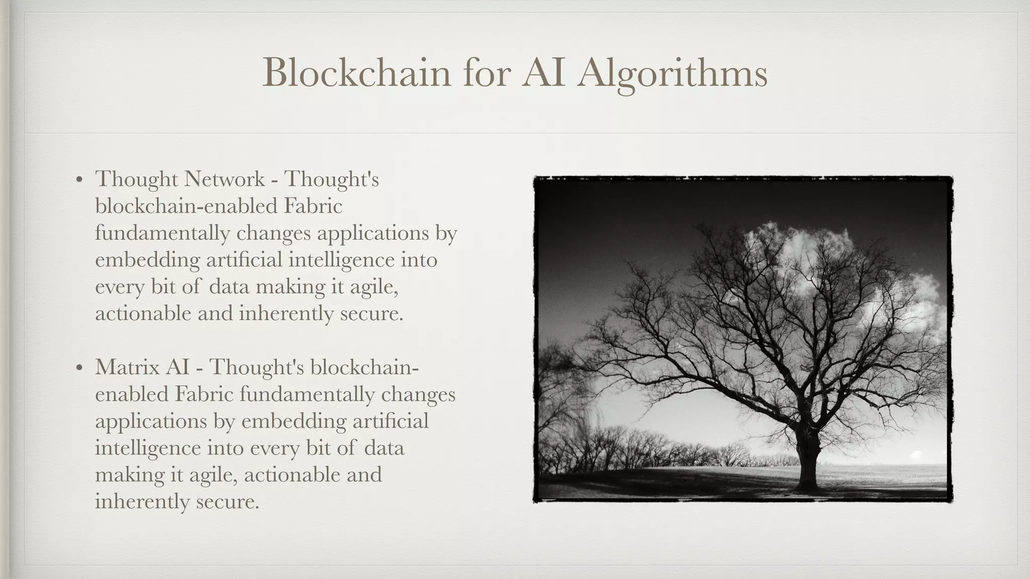 Blockchain for AI Algorithms
• Thought Network - Thought's
blockchain-enabled Fabric
fundamentally changes applications by
embedding artiﬁcial intelligence into
every bit of data making it agile,
actionable and inherently secure.
• Matrix AI - Thought's blockchain-
enabled Fabric fundamentally changes
applications by embedding artiﬁcial
intelligence into every bit of data
making it agile, actionable and
inherently secure.
 