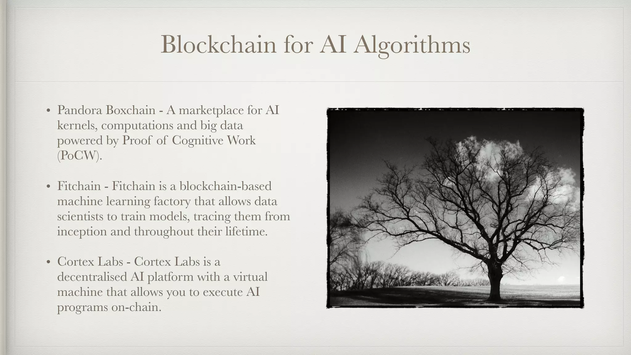 Blockchain for AI Algorithms
• Pandora Boxchain - A marketplace for AI
kernels, computations and big data
powered by Proof of Cognitive Work
(PoCW).
• Fitchain - Fitchain is a blockchain-based
machine learning factory that allows data
scientists to train models, tracing them from
inception and throughout their lifetime.
• Cortex Labs - Cortex Labs is a
decentralised AI platform with a virtual
machine that allows you to execute AI
programs on-chain.
 