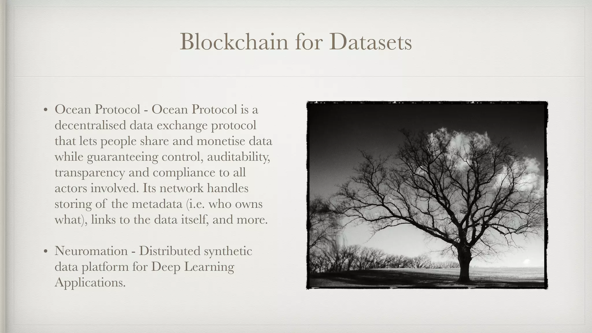 Blockchain for Datasets
• Ocean Protocol - Ocean Protocol is a
decentralised data exchange protocol
that lets people share and monetise data
while guaranteeing control, auditability,
transparency and compliance to all
actors involved. Its network handles
storing of the metadata (i.e. who owns
what), links to the data itself, and more.
• Neuromation - Distributed synthetic
data platform for Deep Learning
Applications.
 