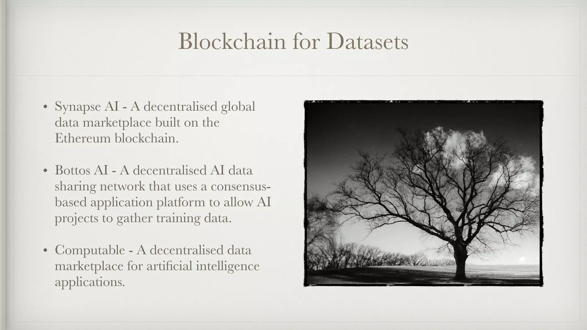 Blockchain for Datasets
• Synapse AI - A decentralised global
data marketplace built on the
Ethereum blockchain.
• Bottos AI - A decentralised AI data
sharing network that uses a consensus-
based application platform to allow AI
projects to gather training data.
• Computable - A decentralised data
marketplace for artiﬁcial intelligence
applications.
 