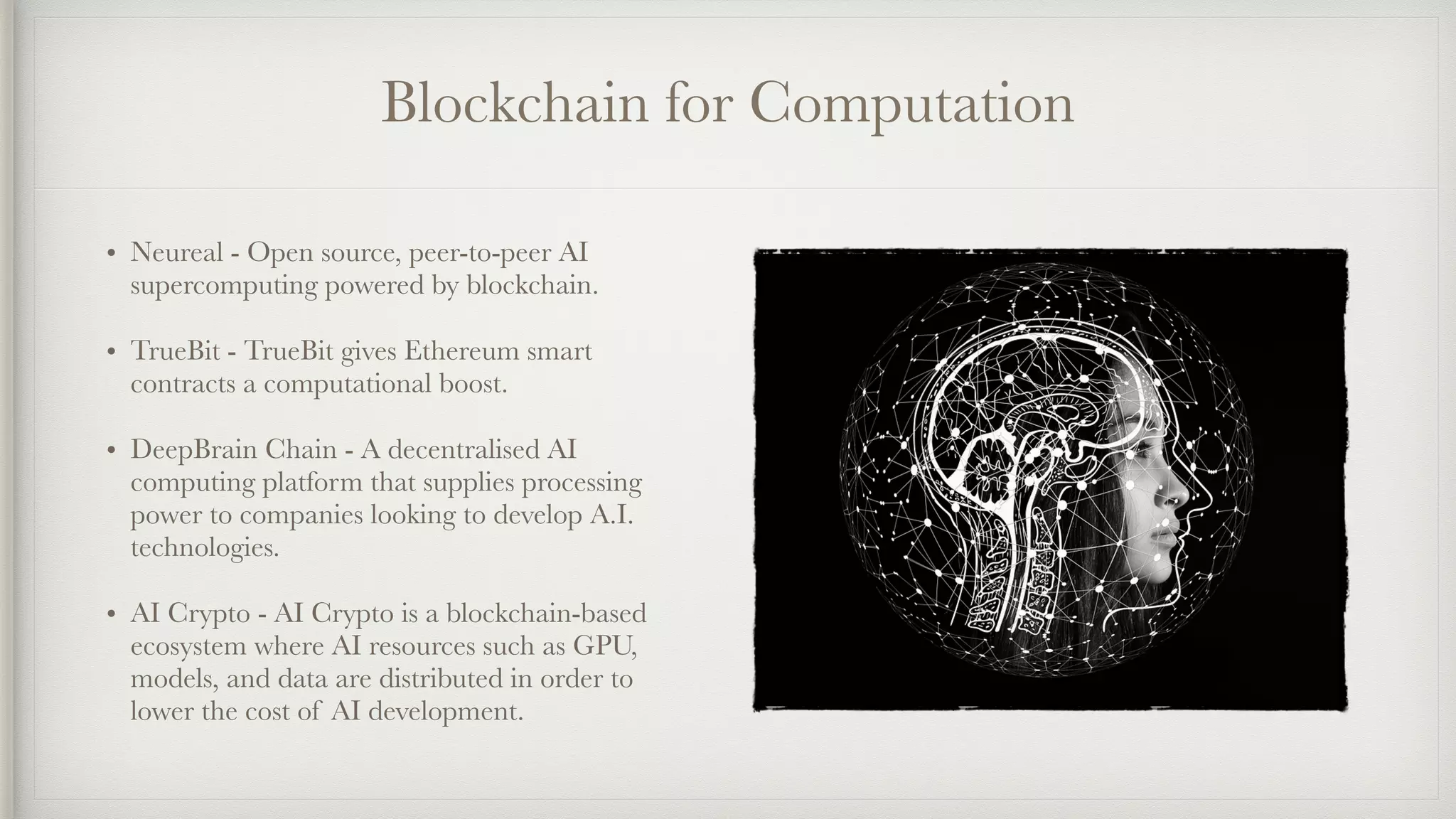 Blockchain for Computation
• Neureal - Open source, peer-to-peer AI
supercomputing powered by blockchain.
• TrueBit - TrueBit gives Ethereum smart
contracts a computational boost.
• DeepBrain Chain - A decentralised AI
computing platform that supplies processing
power to companies looking to develop A.I.
technologies.
• AI Crypto - AI Crypto is a blockchain-based
ecosystem where AI resources such as GPU,
models, and data are distributed in order to
lower the cost of AI development.
 