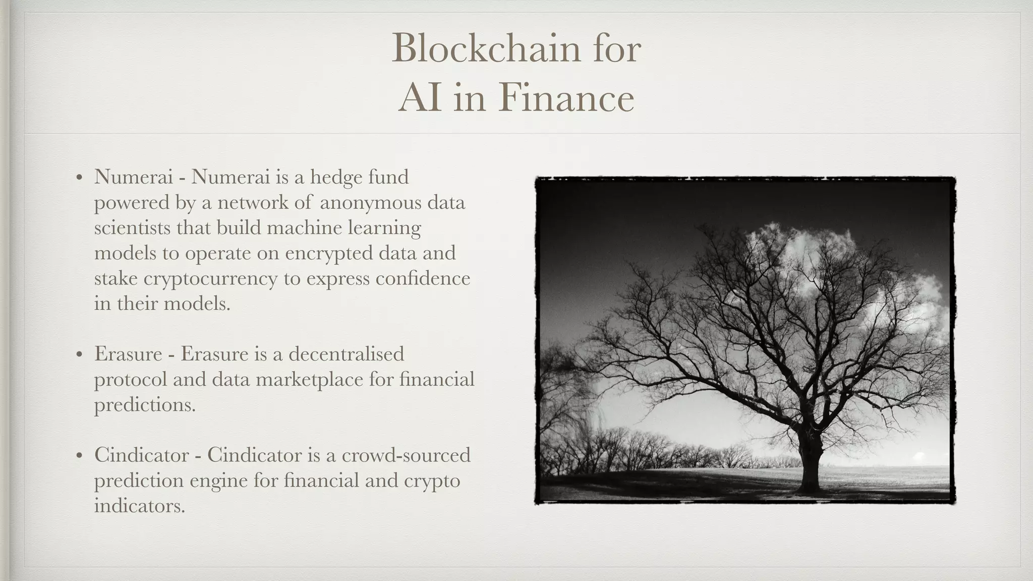 Blockchain for
AI in Finance
• Numerai - Numerai is a hedge fund
powered by a network of anonymous data
scientists that build machine learning
models to operate on encrypted data and
stake cryptocurrency to express conﬁdence
in their models.
• Erasure - Erasure is a decentralised
protocol and data marketplace for ﬁnancial
predictions.
• Cindicator - Cindicator is a crowd-sourced
prediction engine for ﬁnancial and crypto
indicators.
 