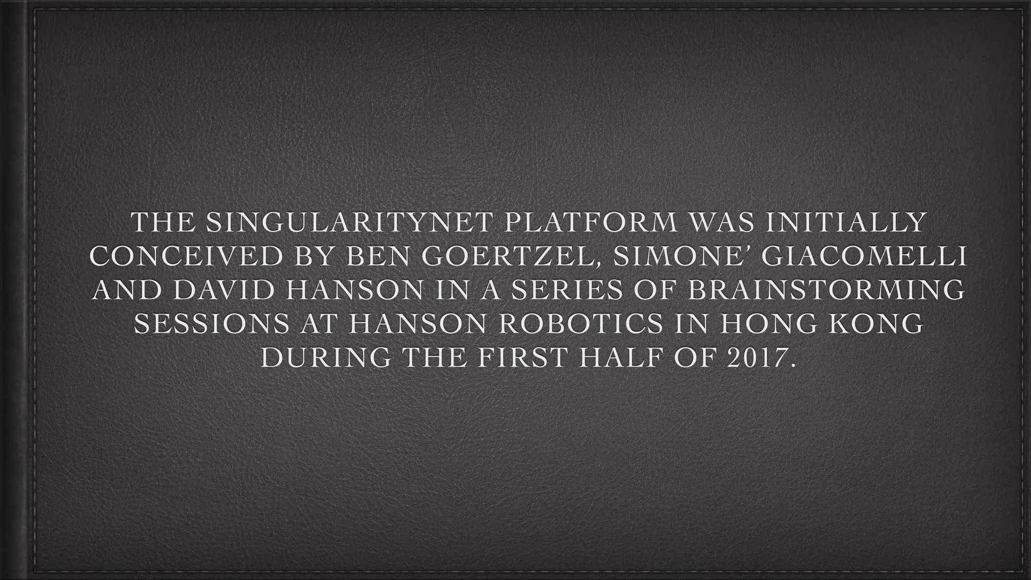 THE SINGULARITYNET PLATFORM WAS INITIALLY
CONCEIVED BY BEN GOERTZEL, SIMONE’ GIACOMELLI
AND DAVID HANSON IN A SERIES OF BRAINSTORMING
SESSIONS AT HANSON ROBOTICS IN HONG KONG
DURING THE FIRST HALF OF 2017.
 