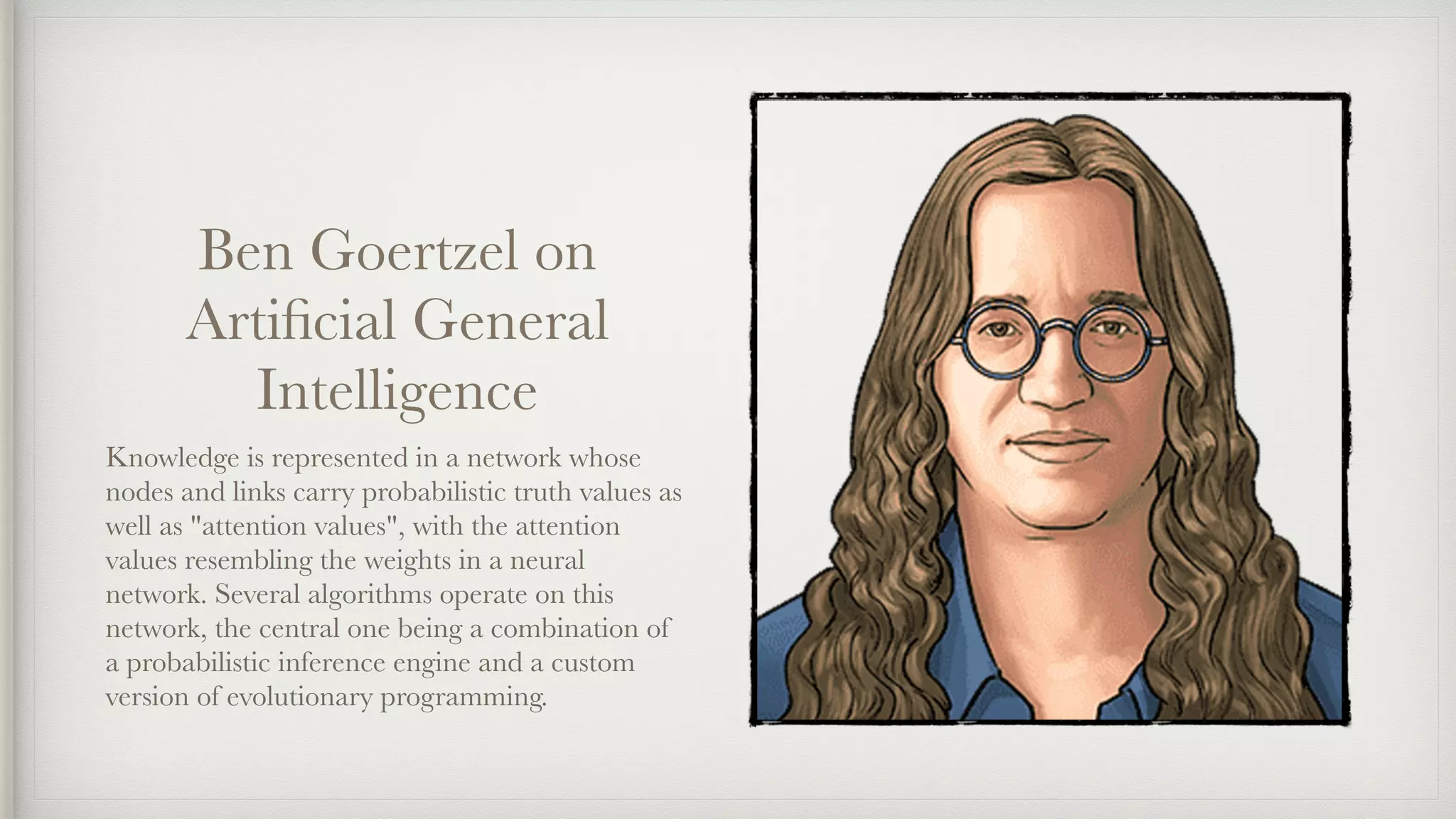 Ben Goertzel on
Artiﬁcial General
Intelligence
Knowledge is represented in a network whose
nodes and links carry probabilistic truth values as
well as "attention values", with the attention
values resembling the weights in a neural
network. Several algorithms operate on this
network, the central one being a combination of
a probabilistic inference engine and a custom
version of evolutionary programming.
 