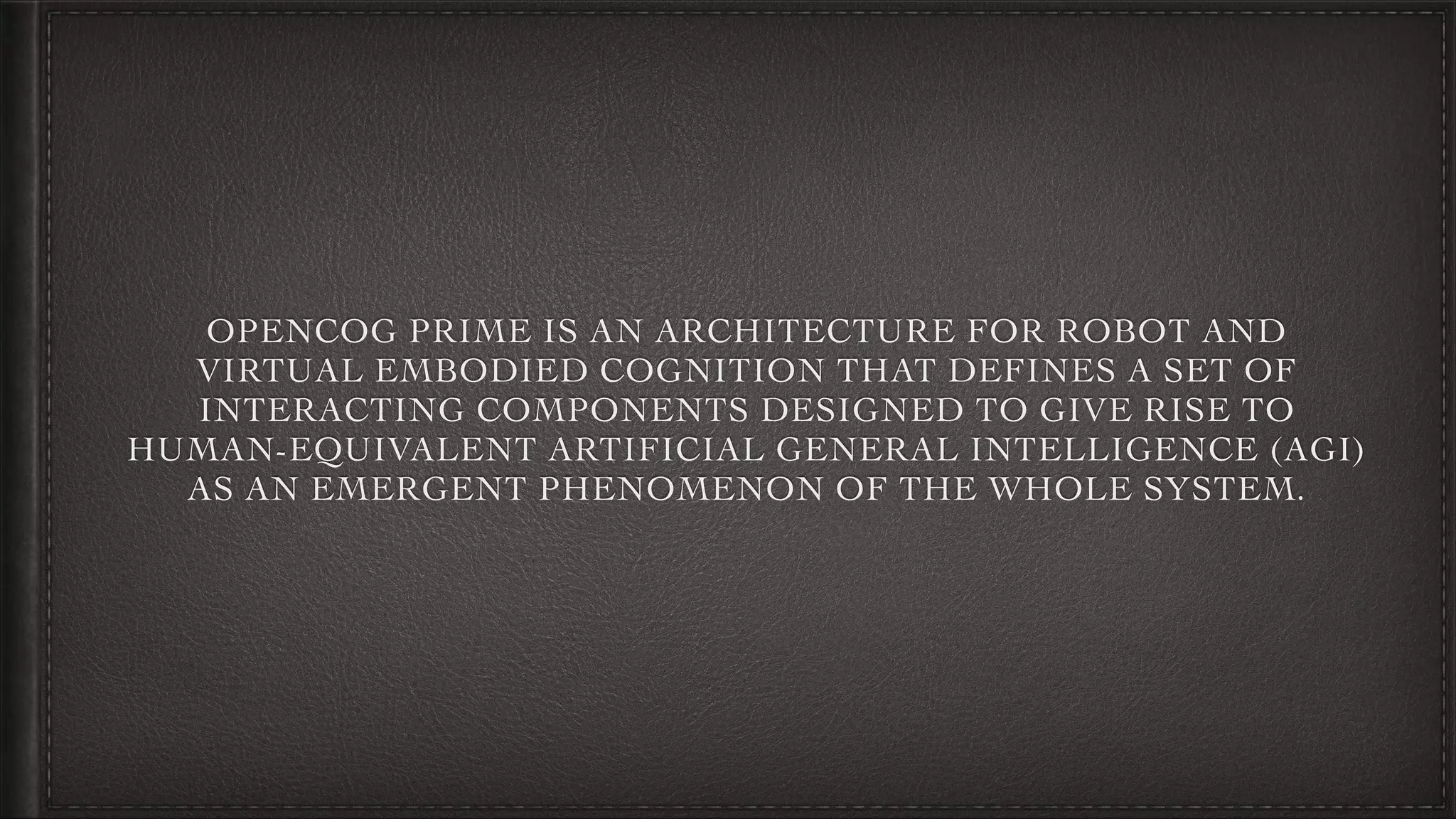 OPENCOG PRIME IS AN ARCHITECTURE FOR ROBOT AND
VIRTUAL EMBODIED COGNITION THAT DEFINES A SET OF
INTERACTING COMPONENTS DESIGNED TO GIVE RISE TO
HUMAN-EQUIVALENT ARTIFICIAL GENERAL INTELLIGENCE (AGI)
AS AN EMERGENT PHENOMENON OF THE WHOLE SYSTEM.
 