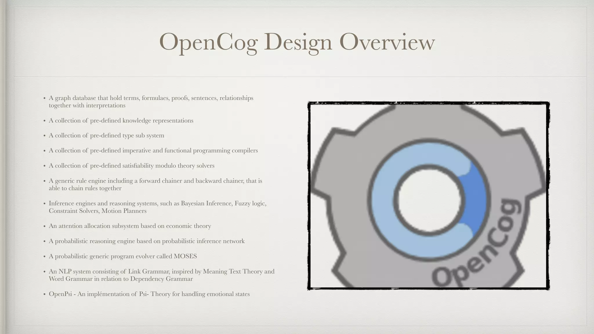 OpenCog Design Overview
• A graph database that hold terms, formulaes, proofs, sentences, relationships
together with interpretations
• A collection of pre-deﬁned knowledge representations
• A collection of pre-deﬁned type sub system
• A collection of pre-deﬁned imperative and functional programming compilers
• A collection of pre-deﬁned satisﬁability modulo theory solvers
• A generic rule engine including a forward chainer and backward chainer, that is
able to chain rules together
• Inference engines and reasoning systems, such as Bayesian Inference, Fuzzy logic,
Constraint Solvers, Motion Planners
• An attention allocation subsystem based on economic theory
• A probabilistic reasoning engine based on probabilistic inference network
• A probabilistic generic program evolver called MOSES
• An NLP system consisting of Link Grammar, inspired by Meaning Text Theory and
Word Grammar in relation to Dependency Grammar
• OpenPsi - An implémentation of Psi- Theory for handling emotional states
 