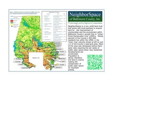 NeighborSpace is a non-profit land trust
that works with local partners to acquire
land for the improvement of
communities and the environment within
Baltimore County’s growth line or “Urban
Rural Demarcation Line” (URDL). Ninety
percent of the County’s 805,000
residents live within the URDL in the
“inner-ring” suburbs shown at left on just
1/3 of the County’s total land area. Most
of this area was developed before there
were rules requiring the set-aside of
public open space when new residential
developments are
constructed.
Population is
dense, therefore,
and land is scarce,
making the
conservation of
public open space
an important
priority.
 
