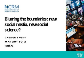 Blurring the boundaries: new
social media, new social
science?
Lau nch e ve nt
M ay 29th 201 2
R IBA
 