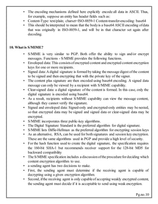 Pg.no.10
• The encoding mechanisms defined here explicitly encode all data in ASCII. Thus,
for example, suppose an entity has header fields such as:
• Content-Type: text/plain; charset=ISO-8859-1 Content-transfer-encoding: base64
• This should beinterpreted to mean that the bodyis a base64 ASCII encoding ofdata
that was originally in ISO-8859-1, and will be in that character set again after
decoding.
10. What is S/MIME?
• S/MIME is very similar to PGP. Both offer the ability to sign and/or encrypt
messages. Functions - S/MIME provides the following functions.
• Enveloped data: This consistsofencrypted content and encrypted content encryption
keys for one or more recipients.
• Signed data:A digital signature is formed by taking the message digest ofthe content
to be signed and then encrypting that with the private key of the signer.
• The content plus signature are then encoded using base64 encoding. A signed data
message can only be viewed by a recipient with S/MIME capability.
• Clear-signed data: a digital signature of the content is formed. In this case, only the
digital signature is encoded using base64.
• As a result, recipients without S/MIME capability can view the message content,
although they cannot verify the signature.
• Signed and enveloped data: Signed-only and encrypted-only entities may be nested,
so that encrypted data may be signed and signed data or clear-signed data may be
encrypted.
• S/MIME incorporates three public-key algorithms.
• The Digital Signature Standard is the preferred algorithm for digital signature.
• S/MIME lists Diffie-Hellman as the preferred algorithm for encrypting session keys
• As an alternative, RSA, can be used for both signatures and session key encryption.
These are the same algorithms used in PGP and provide a high level of security.
• For the hash function used to create the digital signature, the specification requires
the 160-bit SHA-1 but recommends receiver support for the 128-bit MD5 for
backward compatibility
• The S/MIME specification includes a discussionofthe procedurefordeciding which
content encryption algorithm to use.
• a sending agent has two decisions to make.
• First, the sending agent must determine if the receiving agent is capable of
decrypting using a given encryption algorithm.
• Second, ifthe receiving agent is only capableof accepting weakly encrypted content,
the sending agent must decide if it is acceptable to send using weak encryption.
 