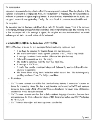 Pg.no.6
On transmission,
a signature is generated using a hash codeofthe uncompressed plaintext. Then the plaintext (plus
signature if present) is compressed. Next, if confidentiality is required, the block (compressed
plaintext or compressed signature plus plaintext) is encrypted and prepended with the public key-
encrypted symmetric encryption key. Finally, the entire block is converted to radix-64format.
On reception,
the incoming block is first converted back from radix-64 format to binary. Then, if the message
is encrypted, the recipient recovers the sessionkey and decrypts the message. The resulting block
is then decompressed. If the message is signed, the recipient recovers the transmitted hash code
and compares it to its own calculation of the hash code.
6. What is RFC 5322? listthe limitations of SMTP/5322
RFC 5322 defines a format for text messages that are sent using electronic mail.
• It has been the standard for Internet-based text mail messages.
• The overall structure of a message that conforms to RFC 5322 is very simple.
• A message consists of some number of header lines (the header)
• Followed by unrestricted text (the body).
• The header is separated from the bodyby a blank line.
• A message is ASCII text.
• A header line usually consists of a keyword, followed by a colon, followed by the
keyword’s arguments;
• The format allows a long line to bebroken up into several lines. The most frequently
used keywords are From, To, Subject, and Date.
 Limitations
1. SMTP cannot transmit executable files or other binary objects. A number of schemes are
in use for converting binary files into a text form that can be used by SMTP mail systems,
including the popular UNIX UUencode/ UUdecode scheme. However, none of these is a
standard or even a de facto standard.
2. SMTP cannot transmit text data that includes national language characters, because these
are represented by 8-bit codes with values of 128 decimal or higher, and SMTP is limited
to 7-bit ASCII.
3. SMTP servers may reject mail message over a certain size.
 