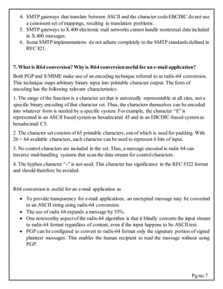 Pg.no.7
4. SMTP gateways that translate between ASCII and the character codeEBCDIC do not use
a consistent set of mappings, resulting in translation problems.
5. SMTP gateways to X.400 electronic mail networks cannot handle nontextual data included
in X.400 messages.
6. Some SMTP implementations do not adhere completely to the SMTP standards defined in
RFC 821.
7. What is R64 conversion? Why is R64 conversionuseful for an e-mail application?
Both PGP and S/MIME make use of an encoding technique referred to as radix-64 conversion.
This technique maps arbitrary binary input into printable character output. The form of
encoding has the following relevant characteristics:
1. The range of the function is a character set that is universally representable at all sites, not a
specific binary encoding of that character set. Thus, the characters themselves can be encoded
into whatever form is needed by a specific system. Forexample, the character “E”is
represented in an ASCII based system as hexadecimal 45 and in an EBCDIC-based system as
hexadecimal C5.
2. The character set consists of 65 printable characters, oneof which is used for padding. With
26 = 64 available characters, each character can be used to represent 6 bits of input.
3. No control characters are included in the set. Thus, a message encoded in radix 64 can
traverse mail-handling systems that scan the data stream for controlcharacters.
4. The hyphen character “-” is not used. This character has significance in the RFC 5322 format
and should therefore be avoided.
R64 conversion is useful for an e-mail application as
 To provide transparency for e-mail applications, an encrypted message may be converted
to an ASCII string using radix-64 conversion.
 The use of radix 64 expands a message by 33%.
 One noteworthy aspect of the radix-64 algorithm is that it blindly converts the input stream
to radix-64 format regardless of content, even if the input happens to be ASCII text.
 PGP can be configured to convert to radix-64 format only the signature portion of signed
plaintext messages. This enables the human recipient to read the message without using
PGP.
 
