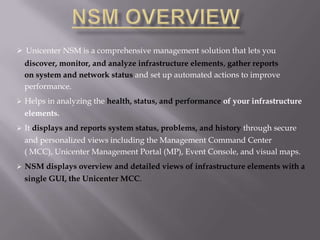  Unicenter NSM is a comprehensive management solution that lets you
  discover, monitor, and analyze infrastructure elements, gather reports
  on system and network status and set up automated actions to improve
  performance.
 Helps in analyzing the health, status, and performance of your infrastructure
  elements.
 It displays and reports system status, problems, and history through secure
  and personalized views including the Management Command Center
  ( MCC), Unicenter Management Portal (MP), Event Console, and visual maps.
 NSM displays overview and detailed views of infrastructure elements with a
  single GUI, the Unicenter MCC.
 