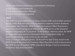 5)Unicenter Remote Monitoring (Administrative Interface)
 6) Web Reports and Dashboards
 7) Unicenter Configuration Manager
 8) Classic Enterprise Management

 MDB
 The MDB is a single database containing common tables and multiple product-
 specific tables that were previously contained in separate product databases
 (for example, the Unicenter NSM WorldView Common Object Repository).
 Based on a central management database, the MDB serves as the enterprise
 database integrating all CA products. As the primary reference point, the MDB
 lets you collect asset resource information from a centralized entity, or
 database, eliminating costly access on the network.
 From a Unicenter NSM perspective, all WorldView data is now stored in the
 MDB (formerly known as the Common Object Repository) and is referenced as
 the MDB. In case of multiple MDB’s Repository Bridge is used to synchronize
 WorldView data between MDB’s .
 