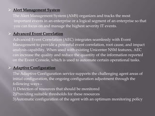  Alert Management System
  The Alert Management System (AMS) organizes and tracks the most
  important events in an enterprise or a logical segment of an enterprise so that
  you can focus on and manage the highest severity IT events.

 Advanced Event Correlation
  Advanced Event Correlation (AEC) integrates seamlessly with Event
  Management to provide a powerful event correlation, root cause, and impact
  analysis capability. When used with existing Unicenter NSM features, AEC
  can increase the quality and reduce the quantity of the information reported
  on the Event Console, which is used to automate certain operational tasks.

 Adaptive Configuration
  The Adaptive Configuration service supports the challenging agent areas of
  initial configuration, the ongoing configuration adjustment through the
  following ways –
  1) Detection of resources that should be monitored
  2)Providing suitable thresholds for these resources
  3)Automatic configuration of the agent with an optimum monitoring policy
 