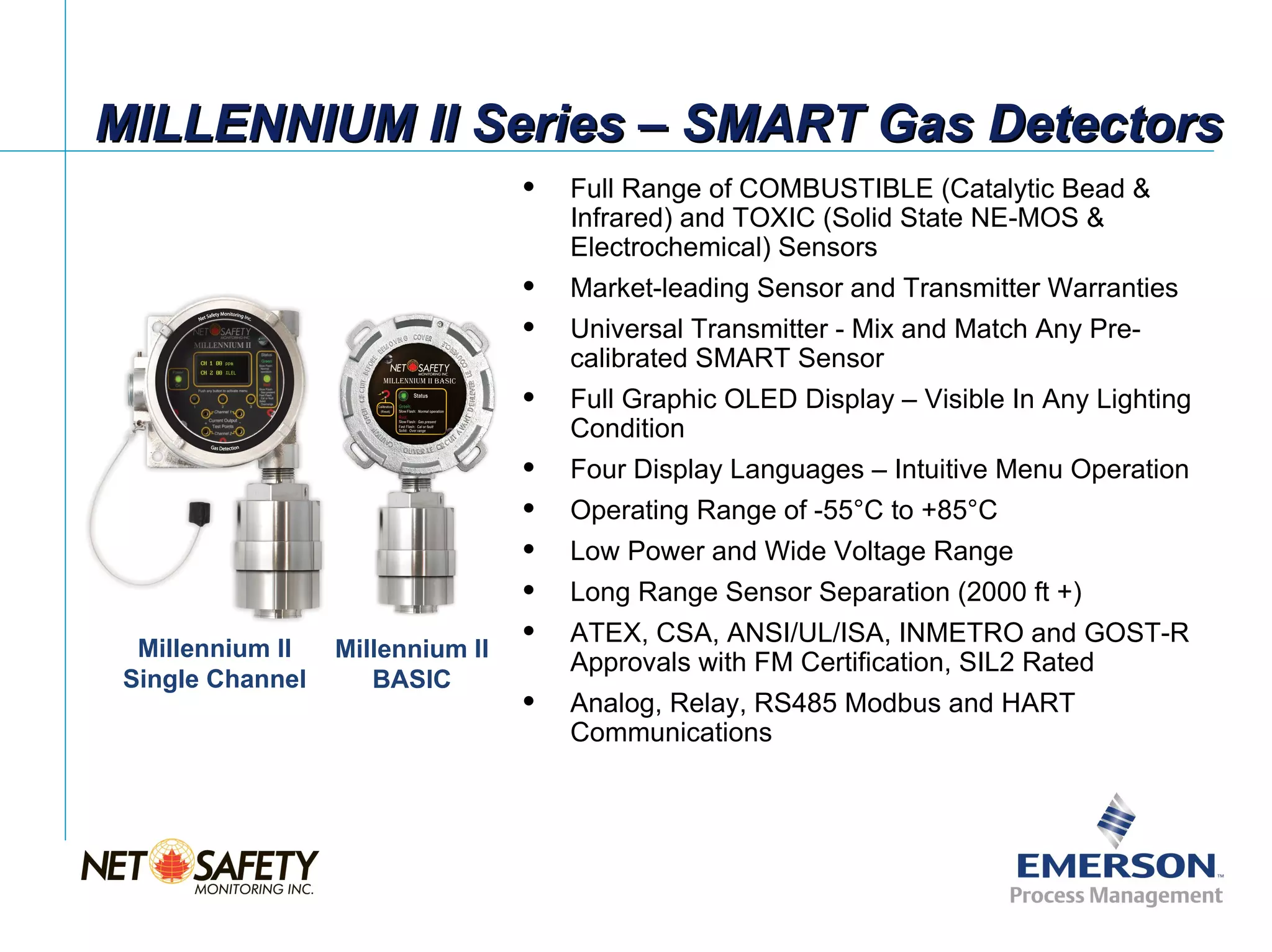 MILLENNIUM II Series – SMART Gas Detectors
                                     Full Range of COMBUSTIBLE (Catalytic Bead &
                                      Infrared) and TOXIC (Solid State NE-MOS &
                                      Electrochemical) Sensors
                                     Market-leading Sensor and Transmitter Warranties
                                     Universal Transmitter - Mix and Match Any Pre-
                                      calibrated SMART Sensor
                                     Full Graphic OLED Display – Visible In Any Lighting
                                      Condition
                                     Four Display Languages – Intuitive Menu Operation
                                     Operating Range of -55°C to +85°C
                                     Low Power and Wide Voltage Range
                                     Long Range Sensor Separation (2000 ft +)
                                     ATEX, CSA, ANSI/UL/ISA, INMETRO and GOST-R
  Millennium II   Millennium II
                                      Approvals with FM Certification, SIL2 Rated
 Single Channel      BASIC
                                     Analog, Relay, RS485 Modbus and HART
                                      Communications




                                                                           Slide 10
 