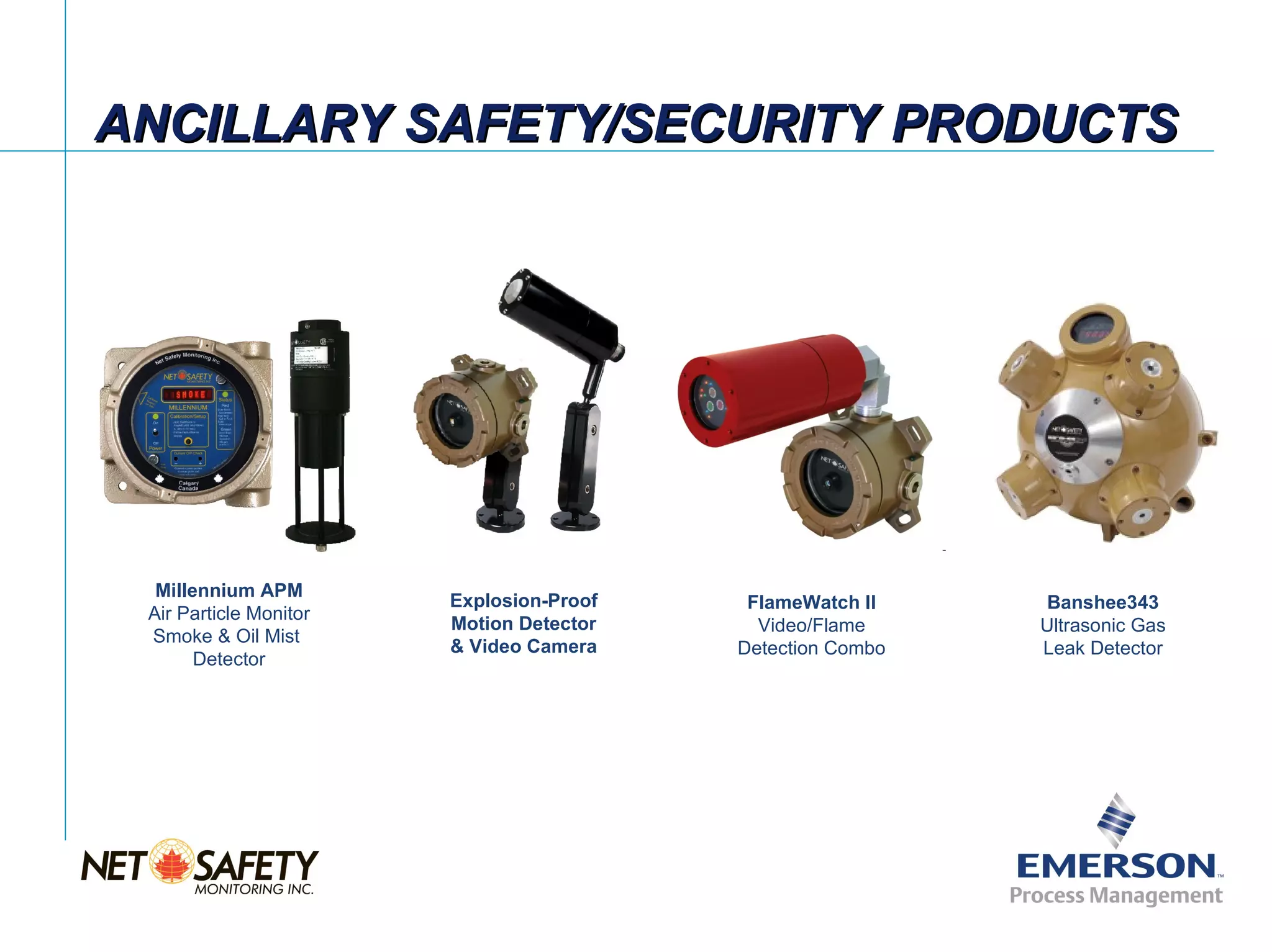 ANCILLARY SAFETY/SECURITY PRODUCTS




  Millennium APM
                        Explosion-Proof    FlameWatch II     Banshee343
 Air Particle Monitor
                        Motion Detector     Video/Flame      Ultrasonic Gas
 Smoke & Oil Mist
                        & Video Camera    Detection Combo    Leak Detector
       Detector




                                                            Slide 11
 