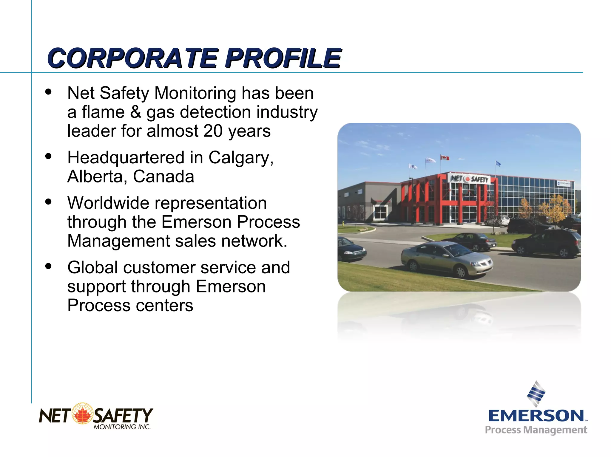 CORPORATE PROFILE
   Net Safety Monitoring has been
    a flame & gas detection industry
    leader for almost 20 years
   Headquartered in Calgary,
    Alberta, Canada
   Worldwide representation
    through the Emerson Process
    Management sales network.
   Global customer service and
    support through Emerson
    Process centers




                                       Slide 2
 