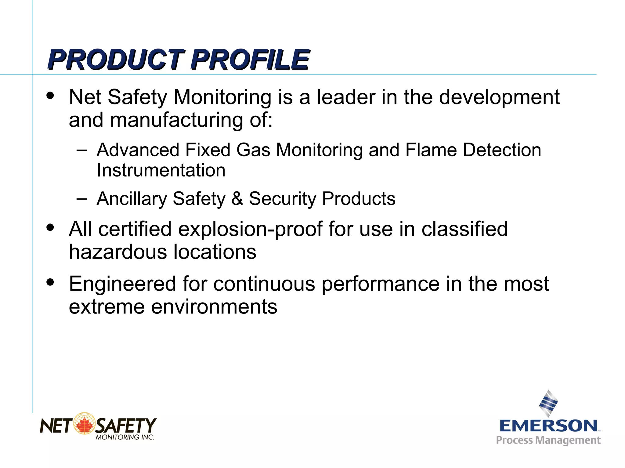 PRODUCT PROFILE
   Net Safety Monitoring is a leader in the development
    and manufacturing of:
    – Advanced Fixed Gas Monitoring and Flame Detection
      Instrumentation
    – Ancillary Safety & Security Products
   All certified explosion-proof for use in classified
    hazardous locations
   Engineered for continuous performance in the most
    extreme environments




                                                      Slide 3
 