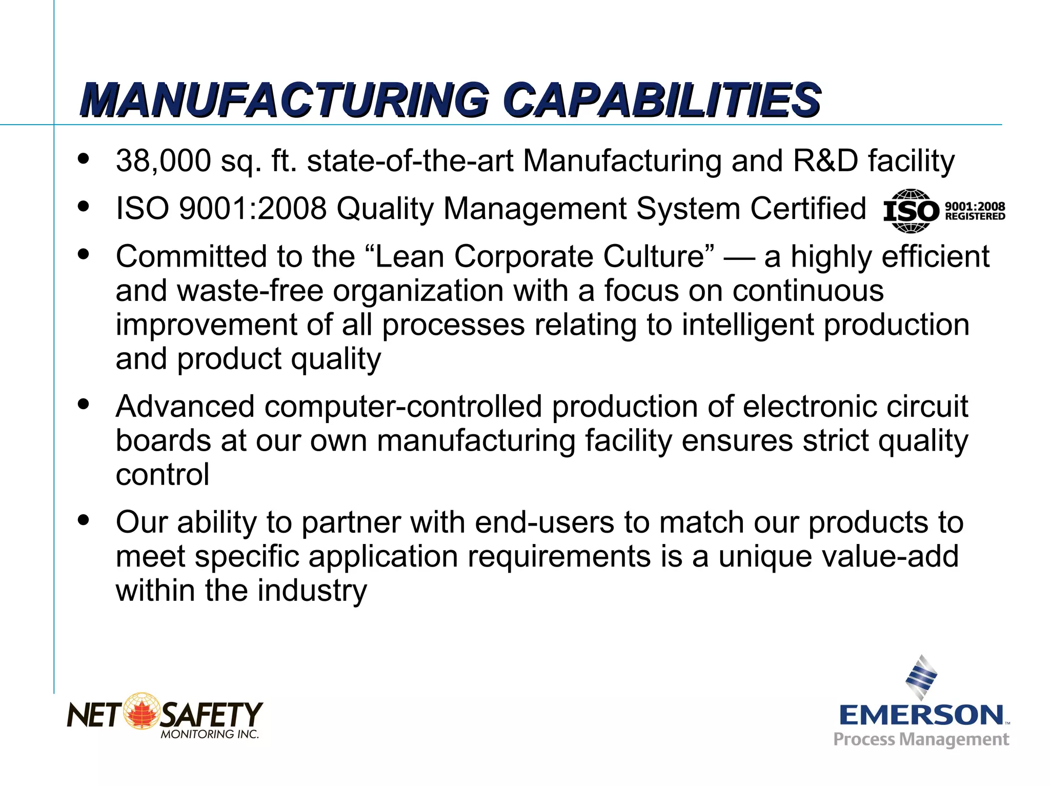 MANUFACTURING CAPABILITIES
   38,000 sq. ft. state-of-the-art Manufacturing and R&D facility
   ISO 9001:2008 Quality Management System Certified
   Committed to the “Lean Corporate Culture” — a highly efficient
    and waste-free organization with a focus on continuous
    improvement of all processes relating to intelligent production
    and product quality
   Advanced computer-controlled production of electronic circuit
    boards at our own manufacturing facility ensures strict quality
    control
   Our ability to partner with end-users to match our products to
    meet specific application requirements is a unique value-add
    within the industry




                                                          Slide 4
 