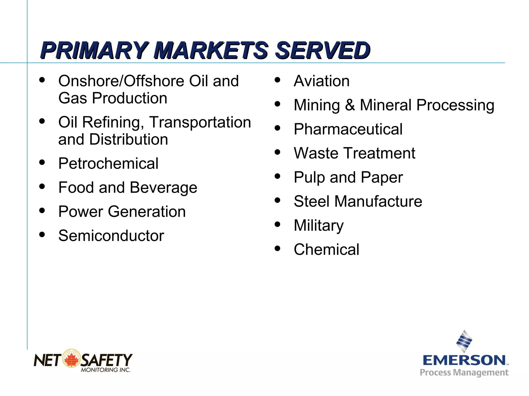 PRIMARY MARKETS SERVED
   Onshore/Offshore Oil and          Aviation
    Gas Production                    Mining & Mineral Processing
   Oil Refining, Transportation      Pharmaceutical
    and Distribution
                                      Waste Treatment
   Petrochemical
                                      Pulp and Paper
   Food and Beverage
                                      Steel Manufacture
   Power Generation
                                      Military
   Semiconductor
                                      Chemical




                                                           Slide 5
 