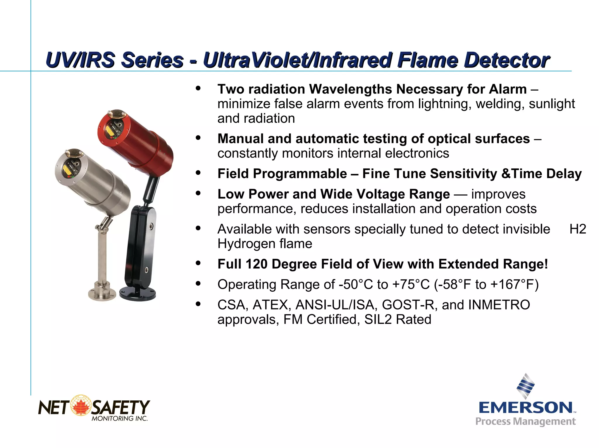 UV/IRS Series - UltraViolet/Infrared Flame Detector
                  Two radiation Wavelengths Necessary for Alarm –
                   minimize false alarm events from lightning, welding, sunlight
                   and radiation
                  Manual and automatic testing of optical surfaces –
                   constantly monitors internal electronics
                  Field Programmable – Fine Tune Sensitivity &Time Delay
                  Low Power and Wide Voltage Range — improves
                   performance, reduces installation and operation costs
                  Available with sensors specially tuned to detect invisible   H2
                   Hydrogen flame
                  Full 120 Degree Field of View with Extended Range!
                  Operating Range of -50°C to +75°C (-58°F to +167°F)
                  CSA, ATEX, ANSI-UL/ISA, GOST-R, and INMETRO
                   approvals, FM Certified, SIL2 Rated




                                                                 Slide 7
 