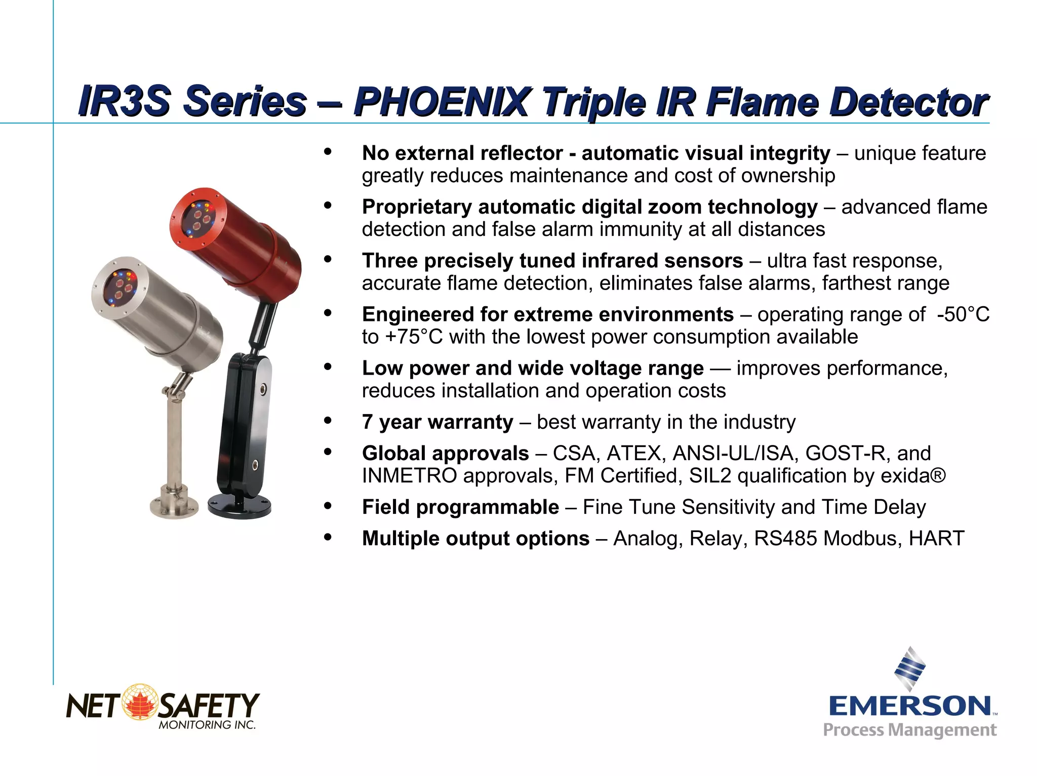 IR3S Series – PHOENIX Triple IR Flame Detector
               No external reflector - automatic visual integrity – unique feature
                greatly reduces maintenance and cost of ownership
               Proprietary automatic digital zoom technology – advanced flame
                detection and false alarm immunity at all distances
               Three precisely tuned infrared sensors – ultra fast response,
                accurate flame detection, eliminates false alarms, farthest range
               Engineered for extreme environments – operating range of -50°C
                to +75°C with the lowest power consumption available
               Low power and wide voltage range — improves performance,
                reduces installation and operation costs
               7 year warranty – best warranty in the industry
               Global approvals – CSA, ATEX, ANSI-UL/ISA, GOST-R, and
                INMETRO approvals, FM Certified, SIL2 qualification by exida®
               Field programmable – Fine Tune Sensitivity and Time Delay
               Multiple output options – Analog, Relay, RS485 Modbus, HART




                                                                    Slide 8
 