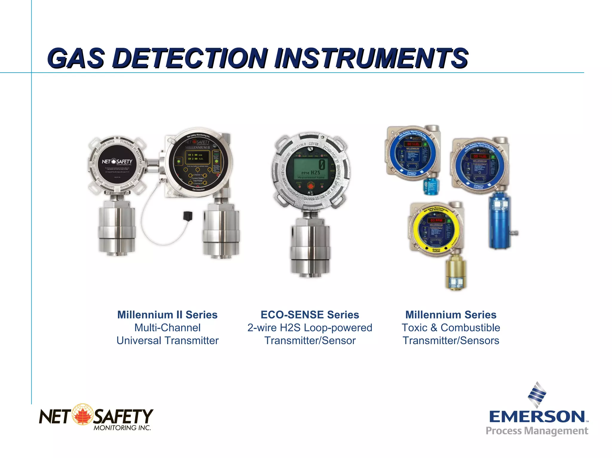 GAS DETECTION INSTRUMENTS




    Millennium II Series      ECO-SENSE Series         Millennium Series
        Multi-Channel       2-wire H2S Loop-powered   Toxic & Combustible
    Universal Transmitter      Transmitter/Sensor     Transmitter/Sensors




                                                                       Slide 9
 