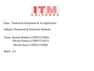 Topic : Numerical Integration & its Application.
Subject: Numerical & Statistical Methods
Name: Hemali Bishnoi (150953131003)
Dhvani Pandya (150953131011)
Shivani Saini (150953131020)
Batch : A3
 