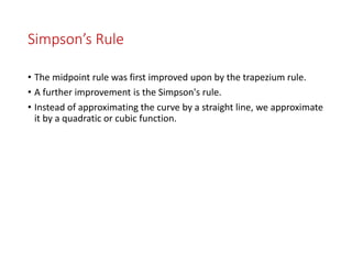 Simpson’s Rule
• The midpoint rule was first improved upon by the trapezium rule.
• A further improvement is the Simpson's rule.
• Instead of approximating the curve by a straight line, we approximate
it by a quadratic or cubic function.
 