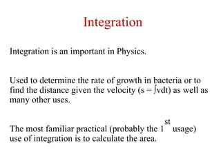 Integration is an important in Physics.
Used to determine the rate of growth in bacteria or to
find the distance given the velocity (s = ∫vdt) as well as
many other uses.
The most familiar practical (probably the 1
st
usage)
use of integration is to calculate the area.
Integration
 
