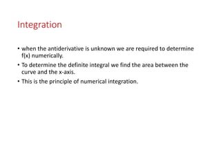 Integration
• when the antiderivative is unknown we are required to determine
f(x) numerically.
• To determine the definite integral we find the area between the
curve and the x-axis.
• This is the principle of numerical integration.
 