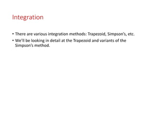 Integration
• There are various integration methods: Trapezoid, Simpson’s, etc.
• We’ll be looking in detail at the Trapezoid and variants of the
Simpson’s method.
 