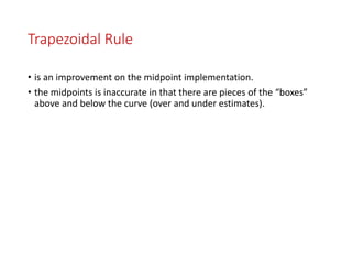 Trapezoidal Rule
• is an improvement on the midpoint implementation.
• the midpoints is inaccurate in that there are pieces of the “boxes”
above and below the curve (over and under estimates).
 