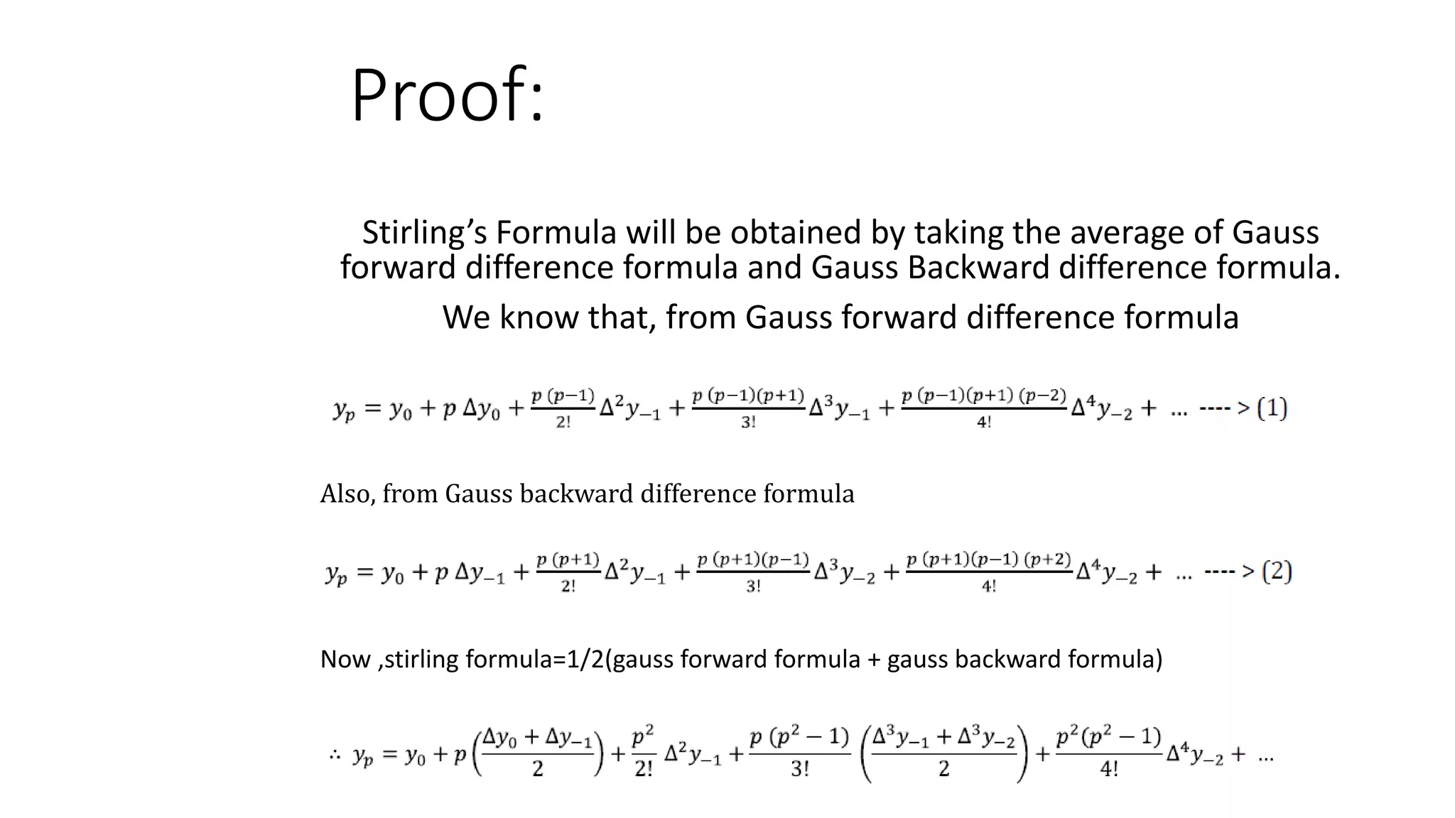 Proof:
Stirling’s Formula will be obtained by taking the average of Gauss
forward difference formula and Gauss Backward difference formula.
We know that, from Gauss forward difference formula
Also, from Gauss backward difference formula
Now ,stirling formula=1/2(gauss forward formula + gauss backward formula)
 