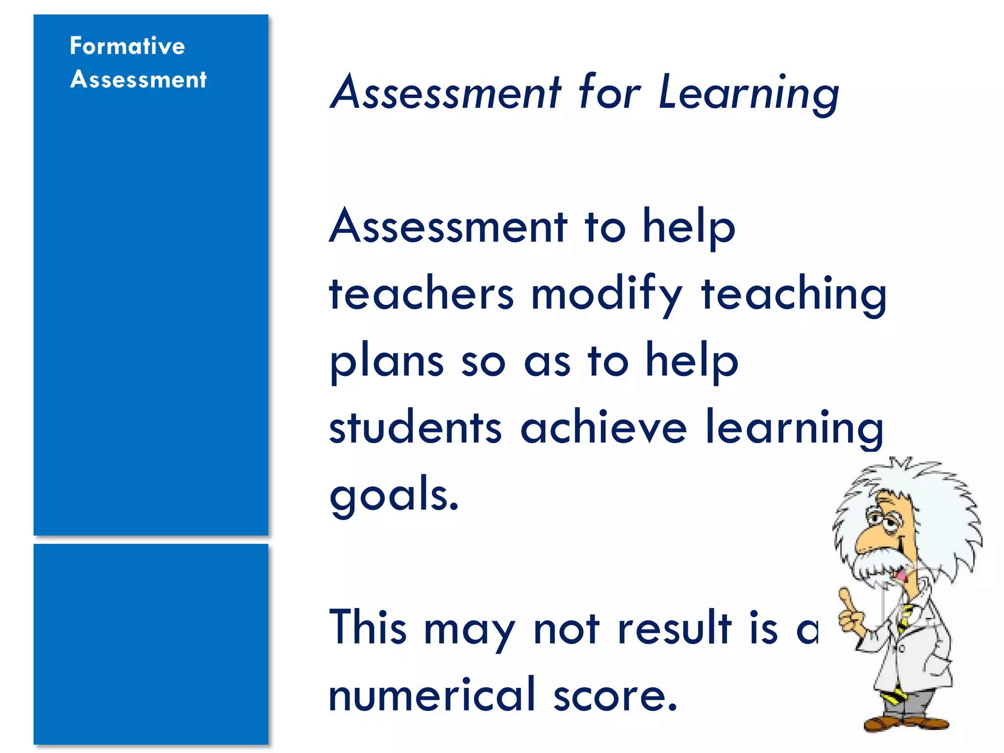 Formative
Assessment
             Assessment for Learning

             Assessment to help
             teachers modify teaching
             plans so as to help
             students achieve learning
             goals.

             This may not result is a
             numerical score.
 