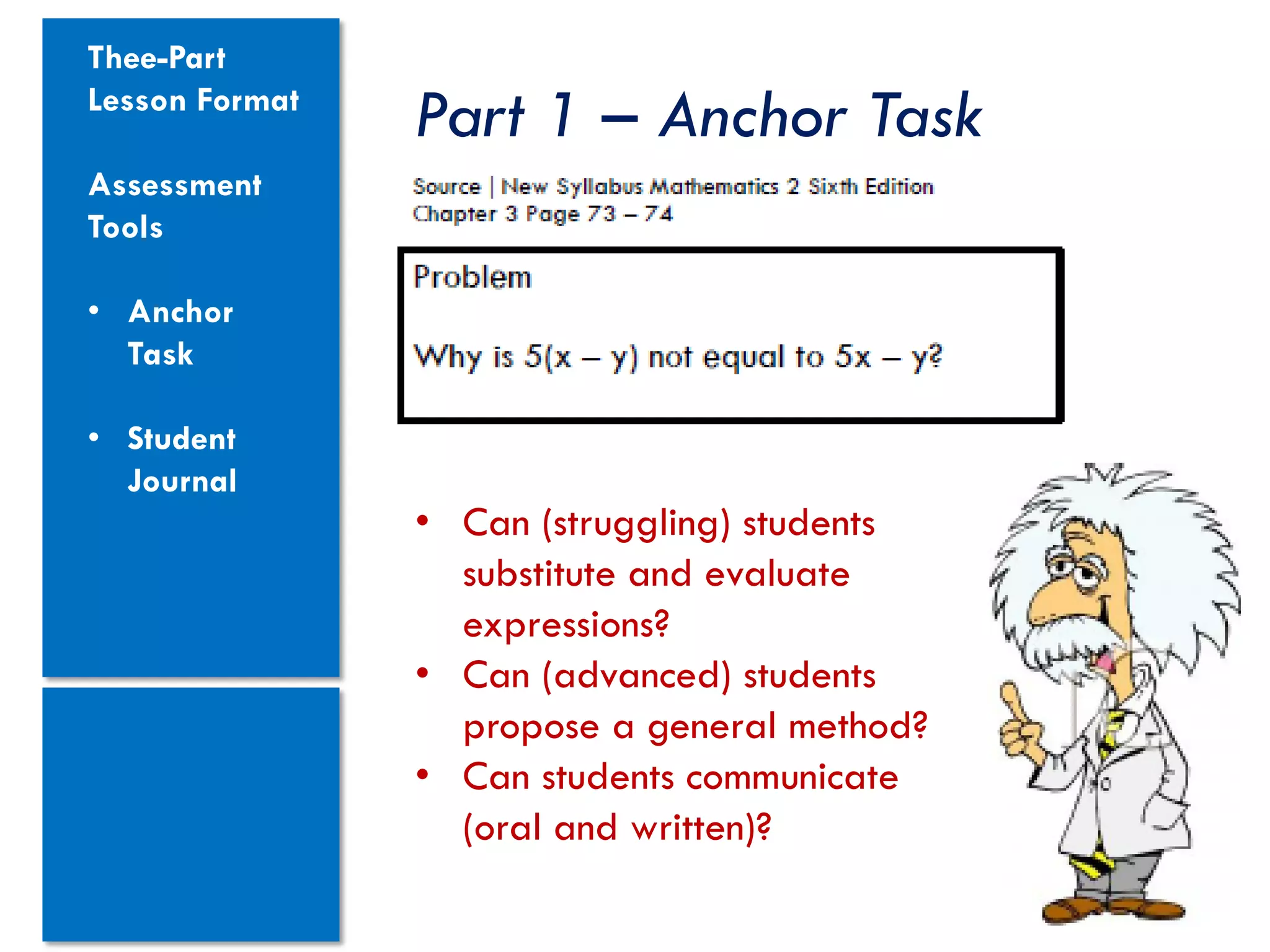Thee-Part
Lesson Format
                Part 1 – Anchor Task
Assessment
Tools

• Anchor
  Task

• Student
  Journal
                • Can (struggling) students
                  substitute and evaluate
                  expressions?
                • Can (advanced) students
                  propose a general method?
                • Can students communicate
                  (oral and written)?
 