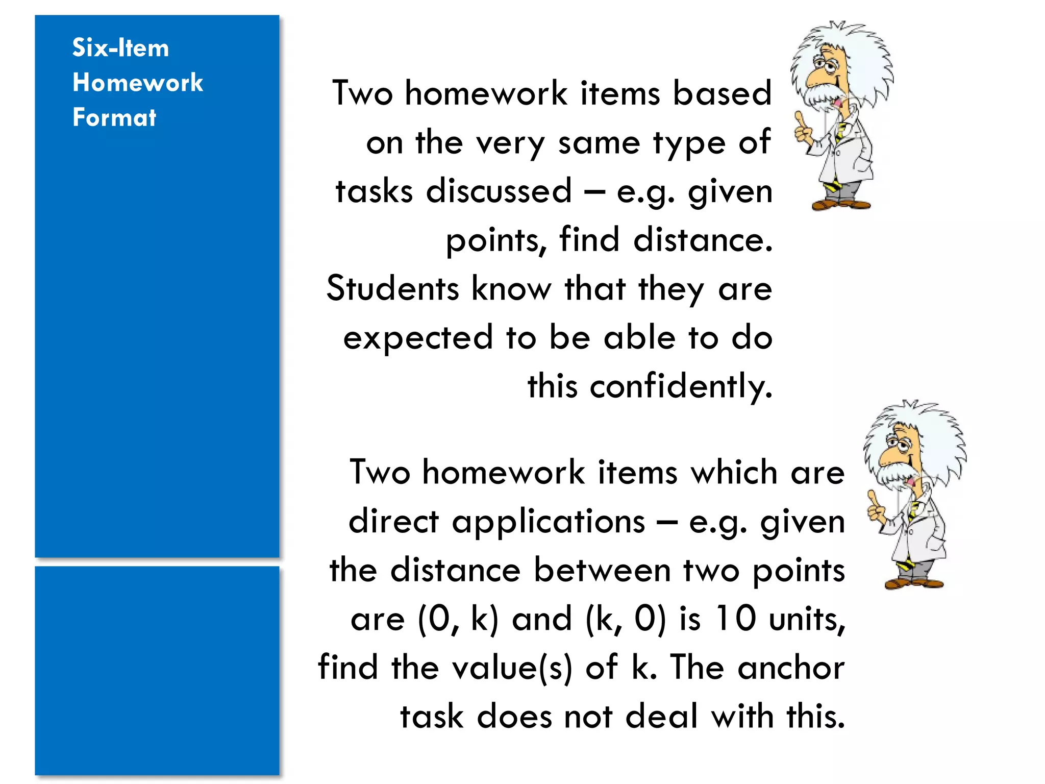 Six-Item
Homework   Two homework items based
Format
              on the very same type of
           tasks discussed – e.g. given
                   points, find distance.
           Students know that they are
            expected to be able to do
                        this confidently.

              Two homework items which are
             direct applications – e.g. given
            the distance between two points
              are (0, k) and (k, 0) is 10 units,
           find the value(s) of k. The anchor
                 task does not deal with this.
 
