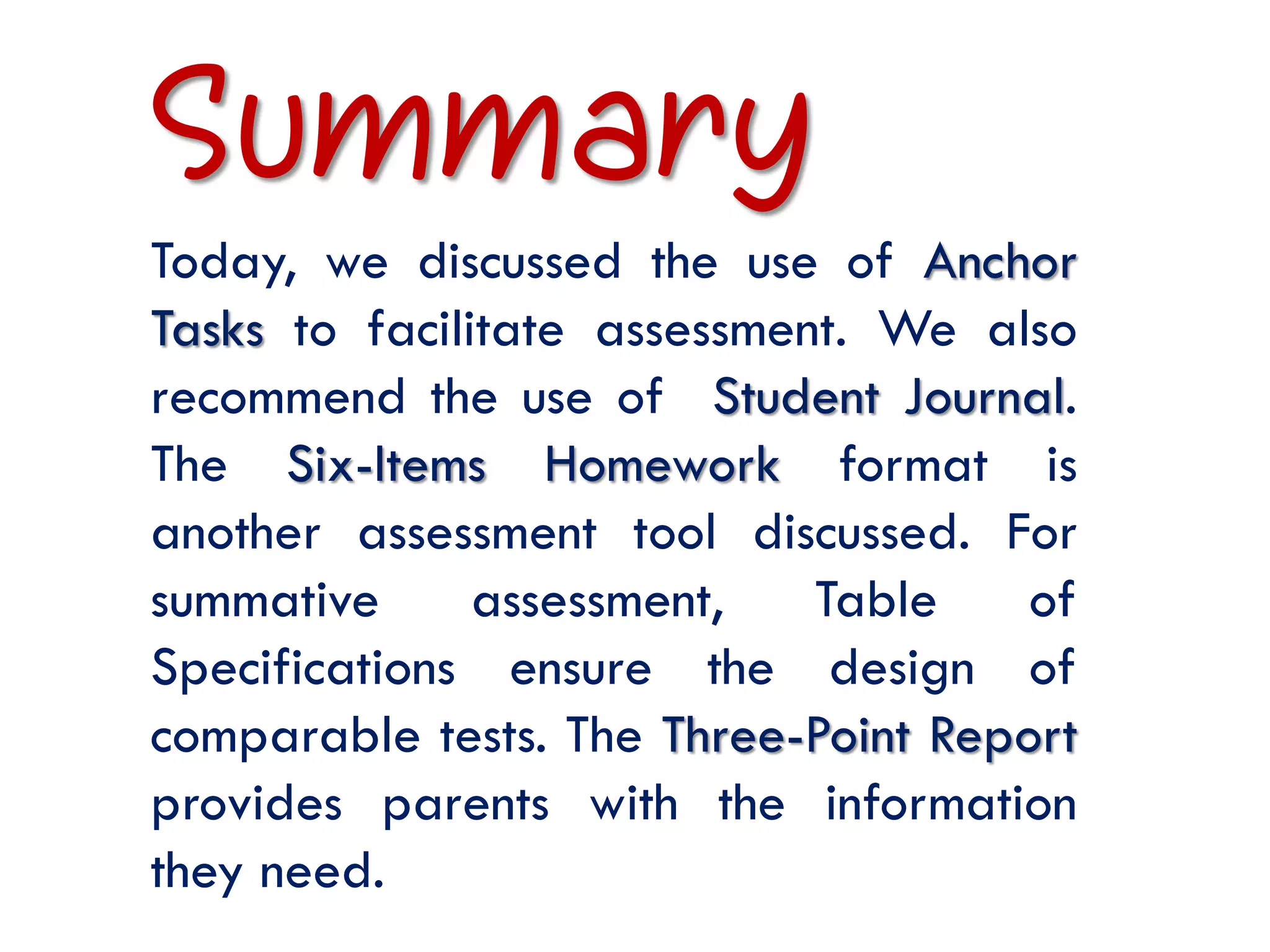 Summary
Today, we discussed the use of Anchor
Tasks to facilitate assessment. We also
recommend the use of Student Journal.
The Six-Items Homework format is
another assessment tool discussed. For
summative      assessment,   Table    of
Specifications ensure the design of
comparable tests. The Three-Point Report
provides parents with the information
they need.
 